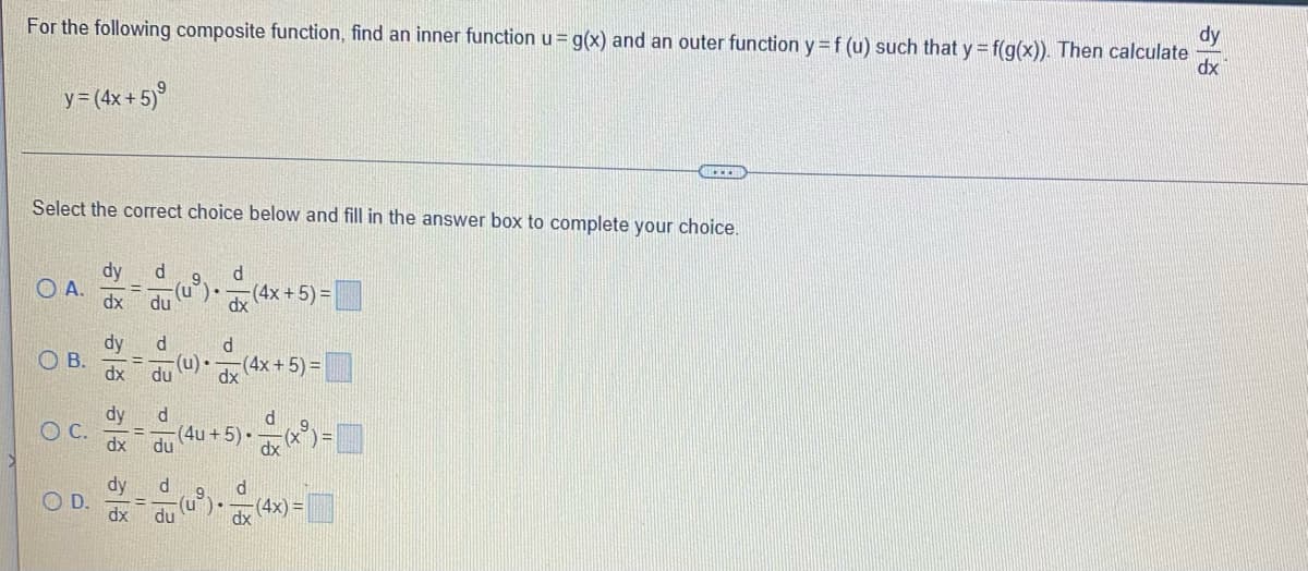 For the following composite function, find an inner function u = g(x) and an outer function y = f (u) such that y = f(g(x)). Then calculate
dy
dx
y = (4x+5)⁹
4.
Select the correct choice below and fill in the answer box to complete your choice.
dy d 9
d
OA.
(u). (4x + 5) =
dx du
dx
d
dy d
OB. = (u). (4x + 5) =
dx du
dx
dy d
d
C.
(4u + 5) • — (x ³) =
du
d
9
d
(4x)=
D.
38 38 38
이
dx du
u
.