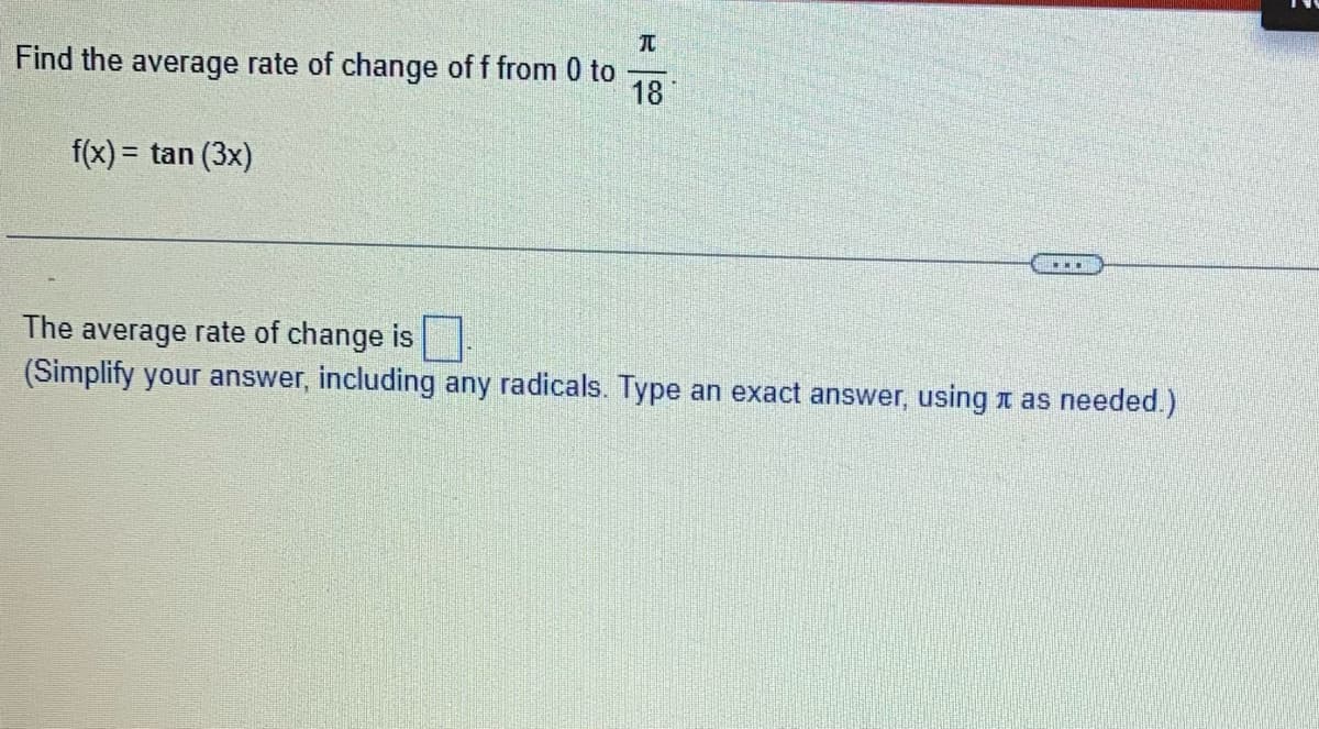 T
Find the average rate of change of f from 0 to
18
f(x) = tan (3x)
The average rate of change is
(Simplify your answer, including any radicals. Type an exact answer, using as needed.)
