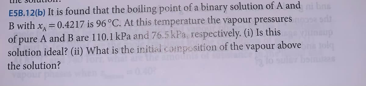 E5B.12(b) It is found that the boiling point of a binary solution of A and ni b
B with x = 0.4217 is 96 °C. At this temperature the vapour pressures
of pure A and B are 110.1 kPa and 76.5 kPa, respectively. (i) Is this
solution ideal? (ii) What is the initial composition
the solution?
of the
vapour
above
tolg