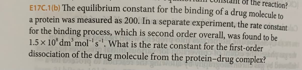 of the reaction?
E17C.1(b) The equilibrium constant for the binding of a drug molecule to
a protein was measured as 200. In a separate experiment, the rate constant
for the binding process, which is second order overall, was found to be
1.5 x 108 dm³ mol's. What is the rate constant for the first-order
dissociation of the drug molecule from the protein-drug complex?