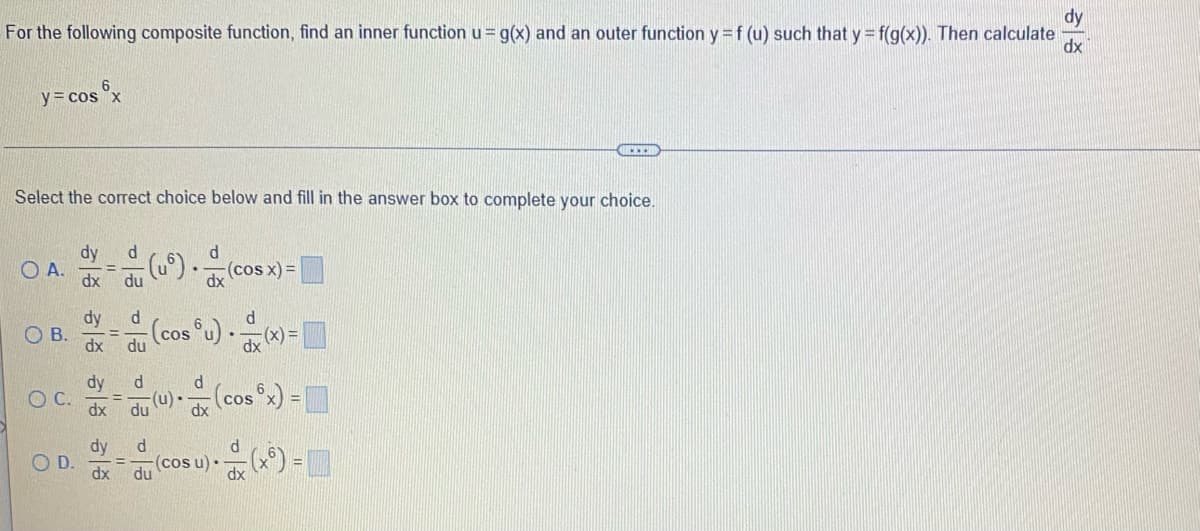 dy
For the following composite function, find an inner function u = g(x) and an outer function y = f (u) such that y = f(g(x)). Then calculate dx
y = cos x
Select the correct choice below and fill in the answer box to complete your choice.
dy d
d
OA
(4⑥) . (0
(cos x) =
dx du
dy
d
6
OB.
(cos u) •
(x)=
d
OC.
(u)·
(cos°x) = ]
dx
d
O D.
- (cosu) • - (x) =
du
dx
dy
dx
dy
dx
이름 이름 이름
du