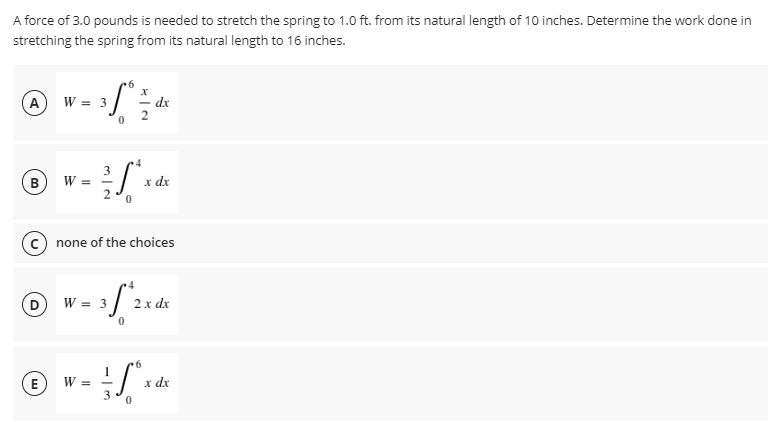 A force of 3.0 pounds is needed to stretch the spring to 1.0 ft. from its natural length of 10 inches. Determine the work done in
stretching the spring from its natural length to 16 inches.
6
A
W = 3
3 fº
dx
0
3
B
W =
x dx
0
none of the choices
W = 3
352
2 x dx
0
W =
D
E
3
0
x
4
6
x dx