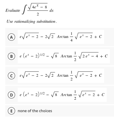 4x8
Evaluate
efv
dx
2
Use rationalizing substitution.
A e√e² -2 -2√2 Arctan = √√e² - 2 + C
e*
4
(B) e (ex - 2) 1/2 √8 Arctan
¹2√ze²=
/2e* - 4 + C
© e√e² - 2 - 2√² Arctan — √e* − 2 + C
(D e(e^ - 2)12 - V8 Arctan ve - 2 + C
E none of the choices