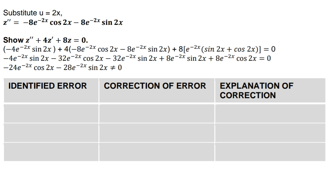 Substitute u = 2x,
z" 3D —8е2х cos 2x — 8е 2x sin 2х
Show z" + 4z' + 8z = 0.
(-4e-2x sin 2x ) + 4(-8e-2x cos 2x – 8e-2x sin 2x) + 8[e¬2x (sin 2x + cos 2x)] = 0
-4e-2x sin 2x – 32e-2x cos 2x – 32e-2x sin 2x + 8e-2x sin 2x + 8e-2x cos 2x = 0
-24e
-2x
cos 2x — 28е-
e-2x sin 2x 0
IDENTIFIED ERROR
CORRECTION OF ERROR
EXPLANATION OF
CORRECTION
