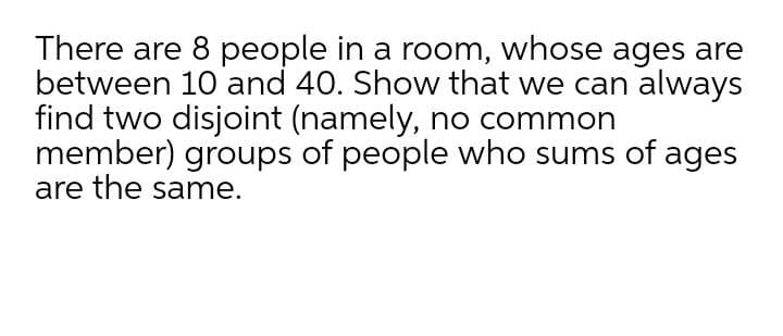There are 8 people in a room, whose ages are
between 10 and 40. Show that we can always
find two disjoint (namely, no common
member) groups of people who sums of ages
are the same.
