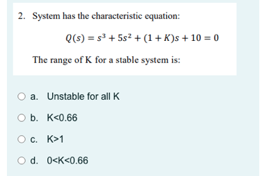 2. System has the characteristic equation:
The range of K for a stable system is:
a. Unstable for all K
Q(s) = s³ + 5s² + (1+K)s + 10 = 0
O b. K<0.66
C. K>1
d. 0<K<0.66