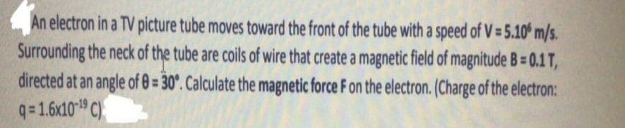 An electron in a TV picture tube moves toward the front of the tube with a speed of V = 5.10 m/s.
Surrounding the neck of the tube are coils of wire that create a magnetic field of magnitude B=0.1 T,
directed at an angle of 0= 30°. Calculate the magnetic force F on the electron. (Charge of the electron:
q=1.6x10-¹9 C)