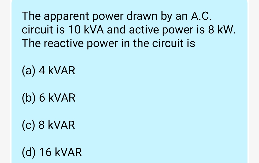 The apparent power drawn by an A.C.
circuit is 10 kVA and active power is 8 kW.
The reactive power in the circuit is
(a) 4 kVAR
(b) 6 kVAR
(c) 8 KVAR
(d) 16 KVAR