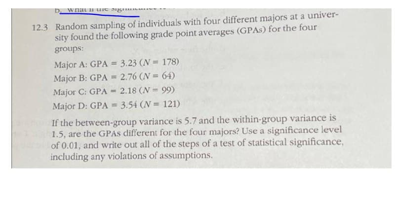 D. wnat u uie sig A
12.3 Random sampling of individuals with four different majors at a univer-
sity found the following grade point averages (GPAS) for the four
groups:
Major A: GPA = 3.23 (N = 178)
Major B: GPA = 2.76 (N = 64)
Major C: GPA = 2.18 (N = 99)
%3!
Major D: GPA = 3.54 (N = 121)
%3D
If the between-group variance is 5.7 and the within-group variance is
1.5, are the GPAS different for the four majors? Use a significance level
of 0.01, and write out all of the steps of a test of statistical significance,
including any violations of assumptions.
