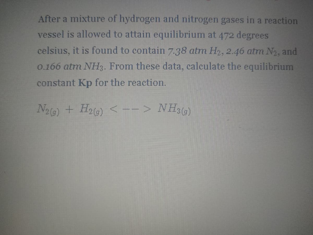 After a mixture of hydrogen and nitrogen gases in a reaction
vessel is allowed to attain equilibrium at 472 degrees
celsius, it is found to contain 7.38 atm H2, 2.46 atm N2, and
0.166 atm NH3. From these data, calculate the equilibrium
constant Kp for the reaction.
N2G) + H2G) <--> NH3(G)
