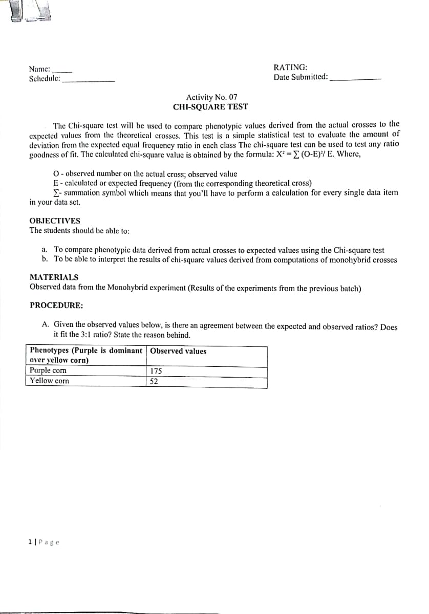 Name:
RATING:
Schedule:
Date Submitted:
Activity No. 07
CHI-SQUARE TEST
The Chi-square test will be used to compare phenotypic values derived from the actual crosses to the
expected values from the theoretical crosses. This test is a simple statistical test to evaluate the amount of
deviation from the expected equal frequency ratio in each class The chi-square test can be used to test any ratio
goodness of fit. The calculated chi-square value is obtained by the formula: X? = E (O-E)/ E. Where,
O- observed number on the actual cross; observed value
E- calculated or expected frequency (from the corresponding theoretical cross)
E- summation symbol which means that you'll have to perform a calculation for every single data item
in your data sct.
OBJECTIVES
The students should be able to:
To compare phenotypic data derived from actual crosses to expected values using the Chi-square test
b. To bc able to interpret the results of chi-square values derived from computations of monohybrid crosses
a.
MATERIALS
Observed data from the Monohybrid experiment (Results of the experiments from the previous batch)
PROCEDURE:
A. Given the observed values below, is there an agreement between the expected and observed ratios? Does
it fit the 3:1 ratio? State the reason behind.
Phenotypes (Purple is dominant Observed values
over yellow corn)
Purple com
175
|52
Yellow corn
1|Page
