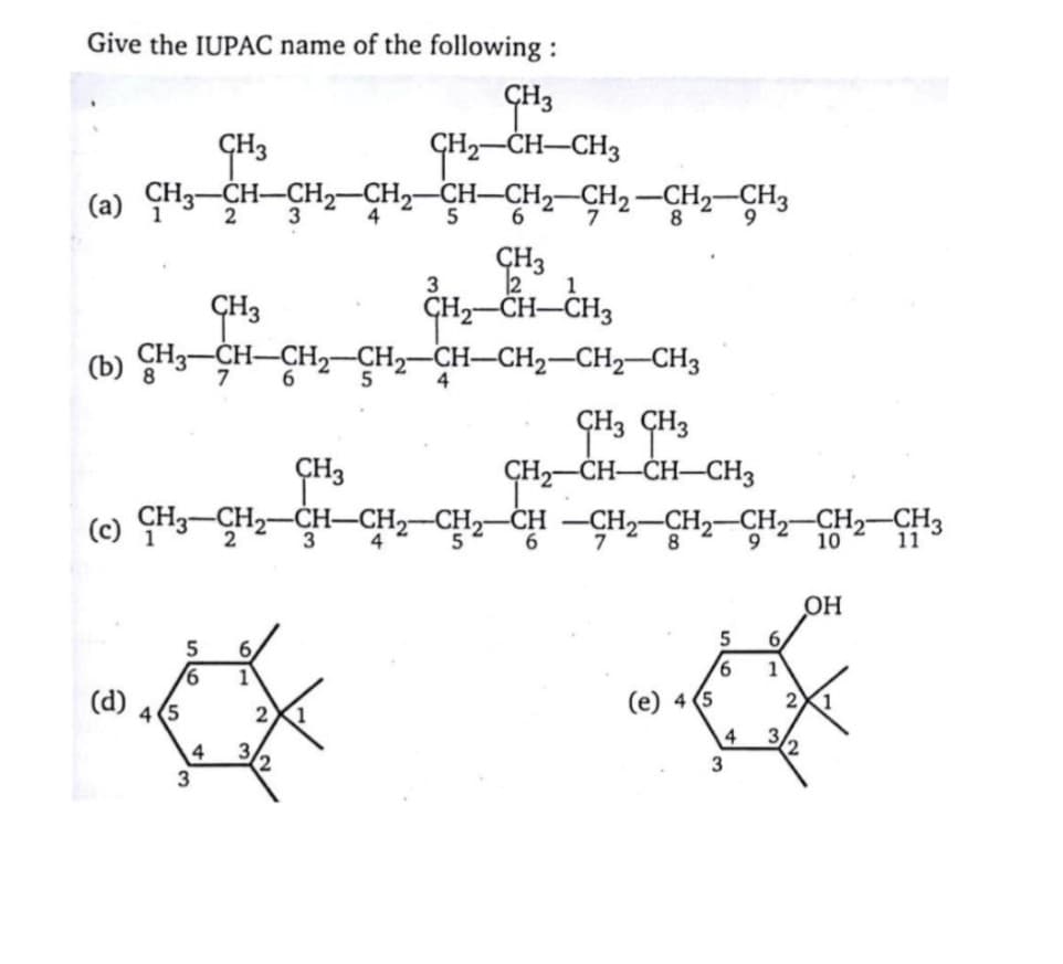 Give the IUPAC name of the following :
GH3
GH2-CH-CH3
(a) CH3-CH-CH2–CH2-CH-CH2-CH2-CH2-CH3
CH3
2
4
5
9
CH3
2
GH2–CH–CH3
(b) CH3-CH-CH2-CH2-CH-CH2-CH2-CH3
7
4
CH3 CH3
CH,-CH-CH-CH,
-CH -CH2-CH2-CH2-
ÇH3
(c) ÇH3-ÇH2
CH3-CH2-CH-CH2-CH2-
3
CH2-CH3
2
4
5
6.
7
8.
9.
10
11
OH
6,
5
6.
1
1
(d)
(е) 4 (5
2
1
5
3
3.
3
3
