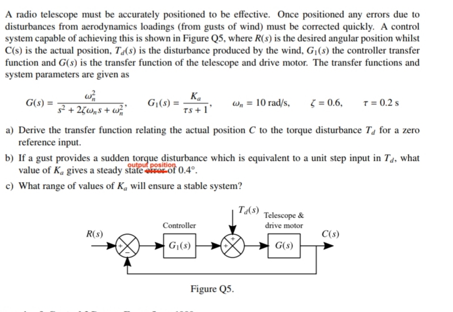 A radio telescope must be accurately positioned to be effective. Once positioned any errors due to
disturbances from aerodynamics loadings (from gusts of wind) must be corrected quickly. A control
system capable of achieving this is shown in Figure Q5, where R(s) is the desired angular position whilst
C(s) is the actual position, T«(s) is the disturbance produced by the wind, G¡(s) the controller transfer
function and G(s) is the transfer function of the telescope and drive motor. The transfer functions and
system parameters are given as
Ka
G|(s) =
TS + 1'
G(s) =
Wn = 10 rad/s,
( = 0.6,
T = 0.2 s
s2 + 2(wn$ + w;"
a) Derive the transfer function relating the actual position C to the torque disturbance T4 for a zero
reference input.
b) If a gust provides a sudden torque disturbance which is equivalent to a unit step input in T4, what
value of K. gives a steady state elrorof 0.4°.
Qutput position
c) What range of values of Ka will ensure a stable system?
Ta(s)
Telescope &
Controller
drive motor
R(s)
C(s)
G|(s)
G(s)
Figure Q5.
