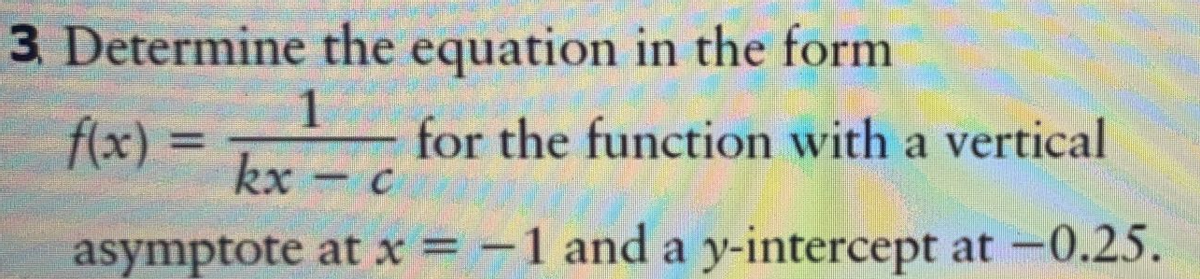 3 Determine the equation in the form
f(x) =
kx
for the function with a vertical
%3D
asymptote at x = -1 and a y-intercept at -0.25.
