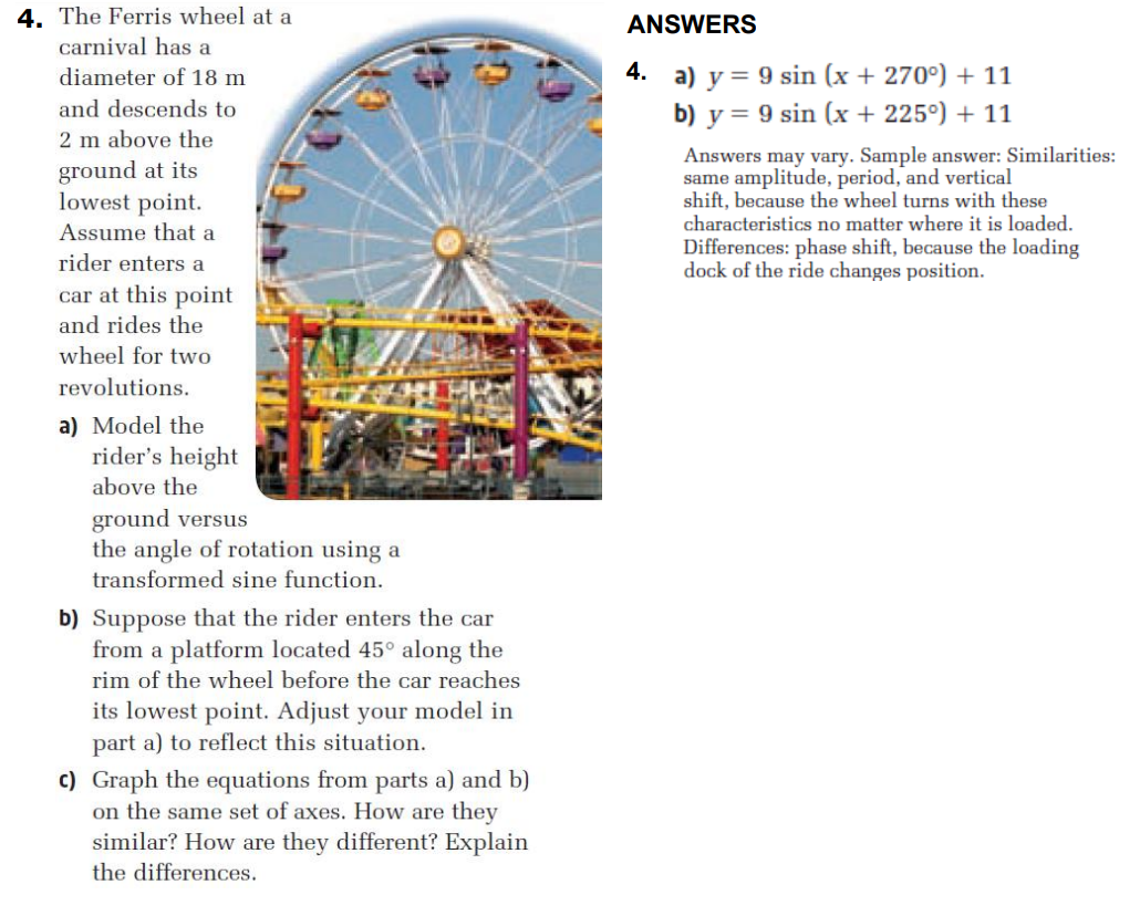 4. The Ferris wheel at a
ANSWERS
carnival has a
4. a) y = 9 sin (x + 270°) + 11
b) y = 9 sin (x + 225°) + 11
diameter of 18 m
and descends to
2 m above the
ground at its
lowest point.
Assume that a
Answers may vary. Sample answer: Similarities:
same amplitude, period, and vertical
shift, because the wheel turns with these
characteristics no matter where it is loaded.
Differences: phase shift, because the loading
dock of the ride changes position.
rider enters a
car at this point
and rides the
wheel for two
revolutions.
a) Model the
rider's height
above the
ground versus
the angle of rotation using a
transformed sine function.
b) Suppose that the rider enters the car
from a platform located 45° along the
rim of the wheel before the car reaches
its lowest point. Adjust your model in
part a) to reflect this situation.
c) Graph the equations from parts a) and b)
on the same set of axes. How are they
similar? How are they different? Explain
the differences.
