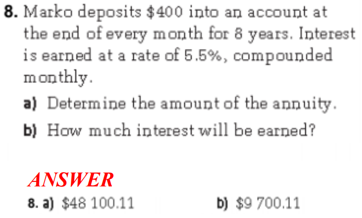 8. Marko deposits $400 into an account at
the end of every month for 8 years. Interest
is earned at a rate of 5.5%, compounded
monthly.
a) Determine the amount of the annuity.
b) How much interest will be earned?
ANSWER
8. a) $48 100.11
b) $9 700.11