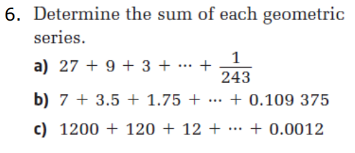 6. Determine the sum of each geometric
series.
a) 27+ 9 + 3 + +
1
243
b) 7 + 3.5+ 1.75 + ... + 0.109 375
c) 1200 + 120 + 12 + ··· + 0.0012