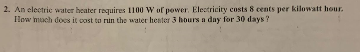 2. An electric water heater requires 1100 W of power. Electricity costs 8 cents per kilowatt hour.
How much does it cost to run the water heater 3 hours a day for 30 days?