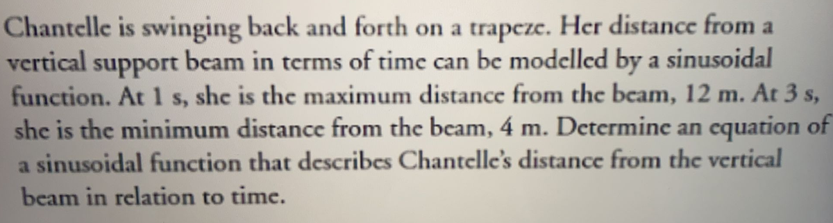 Chantelle is swinging back and forth on a trapeze. Her distance from a
vertical support beam in terms of time can be modelled by a sinusoidal
function. At 1 s, she is the maximum distance from the beam, 12 m. At 3 s,
she is the minimum distance from the beam, 4 m. Determine an cquation of
a sinusoidal function that describes Chantelle's distance from the vertical
beam in relation to time.
