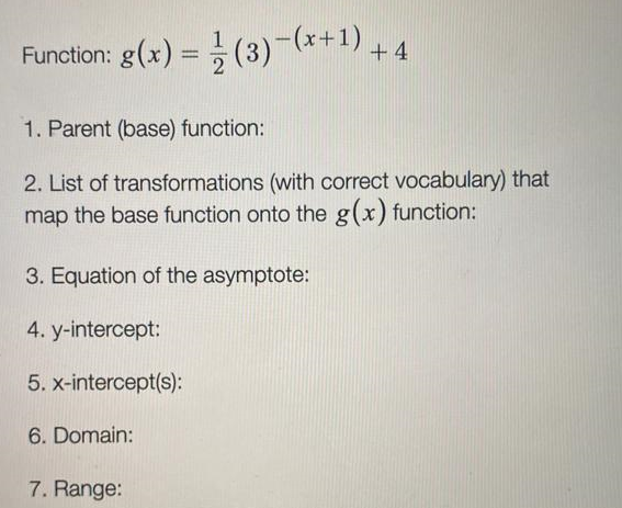 Function: g(x) = (3)-(*+1).
+ 4
1. Parent (base) function:
2. List of transformations (with correct vocabulary) that
map the base function onto the g(x) function:
3. Equation of the asymptote:
4. y-intercept:
5. x-intercept(s):
6. Domain:
7. Range:
