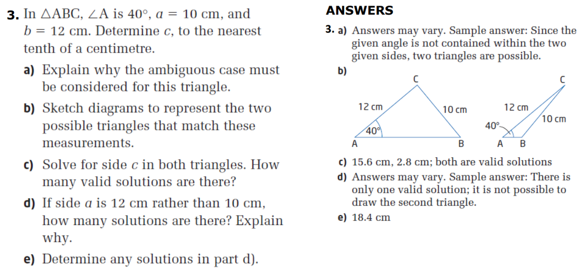 3.
In AABC, ZA is 40°, a = 10 cm, and
ANSWERS
3. a) Answers may vary. Sample answer: Since the
given angle is not contained within the two
given sides, two triangles are possible.
b = 12 cm. Determine c, to the nearest
tenth of a centimetre.
a) Explain why the ambiguous case must
be considered for this triangle.
b)
b) Sketch diagrams to represent the two
possible triangles that match these
12 cm
10 cm
12 cm
10 cm
40°-
40
measurements.
A
A B
c) Solve for side c in both triangles. How
many valid solutions are there?
c) 15.6 cm, 2.8 cm; both are valid solutions
d) Answers may vary. Sample answer: There is
only one valid solution; it is not possible to
draw the second triangle.
d) If side a is 12 cm rather than 10 cm,
e) 18.4 cm
how many solutions are there? Explain
why.
e) Determine any solutions in part d).
