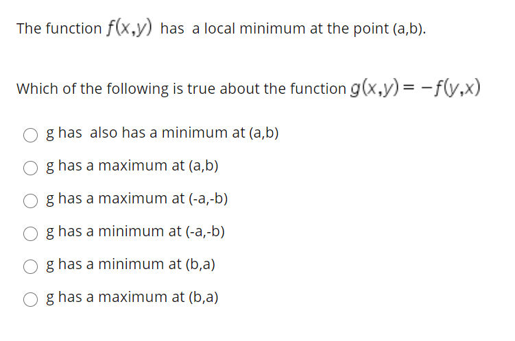The function f(x,y) has a local minimum at the point (a,b).
Which of the following is true about the function g(x,y) = -f(y,x)
O g has also has a minimum at (a,b)
O g has a maximum at (a,b)
O g has a maximum at (-a,-b)
O g has a minimum at (-a,-b)
O g has a minimum at (b,a)
O g has a maximum at (b,a)
