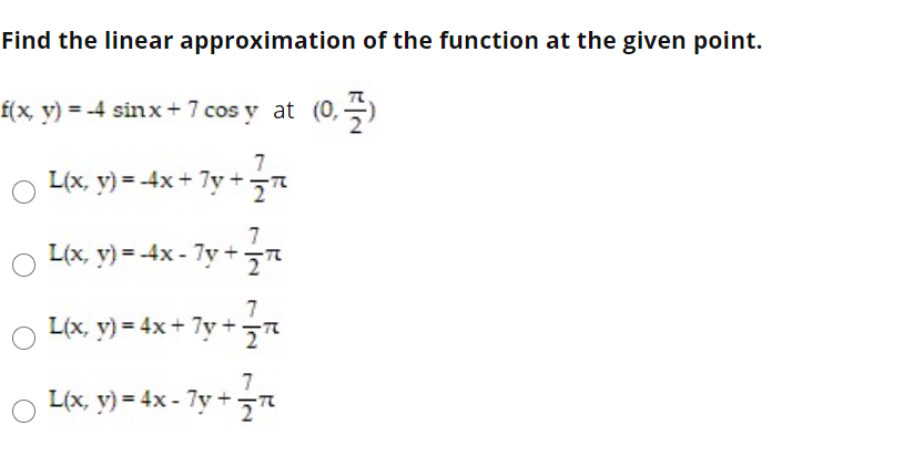 Find the linear approximation of the function at the given point.
f(x, v) = -4 sinx+ 7 cos y at (0,)
7
L(x, y) = -4x + 7y+
7
L(x, y) = -4x - 7y +
7
L(x, y) = 4x+ 7y +
7
L(x, y) = 4x - 7y +
