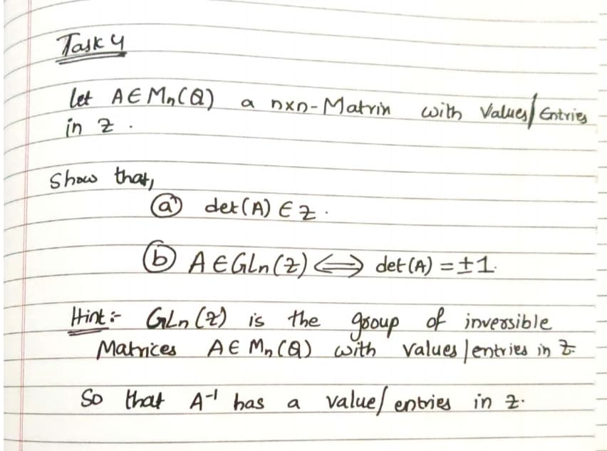 Task 4
let AE MaCQ)
in Z .
nxo-Matrin
with Values Entries
Show that,
@ det(A) E Z
BAEGLN(Z) A det (A) =±1.
Hint- Gln (Z) is the
goup
of inversible
Mahrices
AE M, cQ) with values lentries in t
So that Al has a Valuel entries in z.
