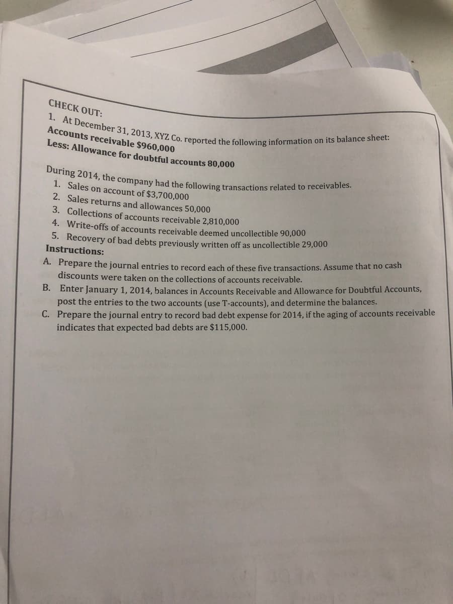 CHECK OUT:
1. At December 31, 2013, XYZ Co. reported the following information on its balance sheet:
Accounts receivable $960,000
Less: Allowance for doubtful accounts 80,000
During 2014, the company had the following transactions related to receivables.
1. Sales on account of $3,700,000
2. Sales returns and allowances 50,000
3. Collections of accounts receivable 2,810,000
4. Write-offs of accounts receivable deemed uncollectible 90,000
5. Recovery of bad debts previously written off as uncollectible 29,000
Instructions:
A. Prepare the journal entries to record each of these five transactions. Assume that no cash
discounts were taken on the collections of accounts receivable.
B.
Enter January 1, 2014, balances in Accounts Receivable and Allowance for Doubtful Accounts,
post the entries to the two accounts (use T-accounts), and determine the balances.
C. Prepare the journal entry to record bad debt expense for 2014, if the aging of accounts receivable
indicates that expected bad debts are $115,000.