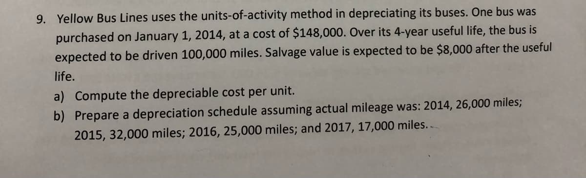 9. Yellow Bus Lines uses the units-of-activity method in depreciating its buses. One bus was
purchased on January 1, 2014, at a cost of $148,000. Over its 4-year useful life, the bus is
expected to be driven 100,000 miles. Salvage value is expected to be $8,000 after the useful
life.
a) Compute the depreciable cost per unit.
b) Prepare a depreciation schedule assuming actual mileage was: 2014, 26,000 miles;
2015, 32,000 miles; 2016, 25,000 miles; and 2017, 17,000 miles..