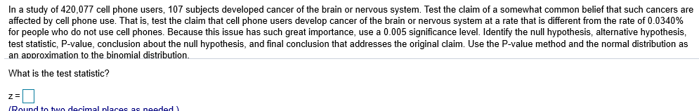 In a study of 420,077 cell phone users, 107 subjects developed cancer of the brain or nervous system. Test the claim of a somewhat common belief that such cancers are
affected by cell phone use. That is, test the claim that cell phone users develop cancer of the brain or nervous system at a rate that is different from the rate of 0.0340%
for people who do not use cell phones. Because this issue has such great importance, use a 0.005 significance level. Identify the null hypothesis, alternative hypothesis
test statistic, P-value, conclusion about the null hypothesis, and final conclusion that addresses the original claim. Use the P-value method and the normal distribution as
an aporoximation to the binomial distribution.
What is the test statistic?

