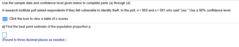 Use the sample data and contidence level given below to complete parts (a) through (d).
A research institute poll asked respondents if they felt vulnerable to identity theft. In the poll, n =959 and x= 581 who said "yes." Use a 90% confidence level
EEB Click the icon to view a table of z scores.
a) Find the best point estimate of the population proportion p
(Round to three decimal places as needed.)
