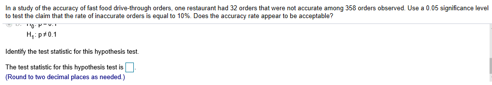 In a study of the accuracy of fast food drive-through orders, one restaurant had 32 orders that were not accurate among 358 orders observed. Use a 0.05 significance level
to test the claim that the rate of inaccurate orders is equal to 10%. Does the accuracy rate appear to be acceptable?
H1:p#0.1
Identify the test statistic for this hypothesis test.
The test statistic for this hypothesis test is
(Round to two decimal places as needed.)

