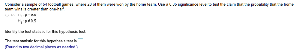 Consider a sample of 54 football games, where 28 of them were won by the home team. Use a 0.05 significance level to test the claim that the probability that the home
team wins is greater than one-half
H1 : p#05
Identify the test statistic for this hypothesis test.
The test statistic for this hypothesis test is
Round to two decimal places as needed.)
