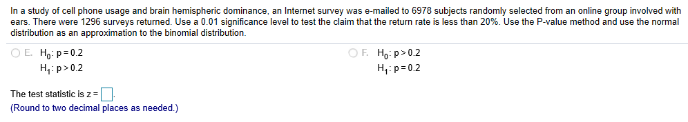 In a study of cell phone usage and brain hemispheric dominance, an Internet survey was e-mailed to 6978 subjects randomly selected from an online group involved with
ears. There were 1296 surveys returned. Use a 0.01 significance level to test the claim that the return rate is less than 20%. Use the P-value method and use the normal
distribution as an approximation to the binomial distribution
OE. Ho: p 0.2
o p0.2
H p 0.2
p0.2
The test statistic is z
Round to two decimal places as needed.)
