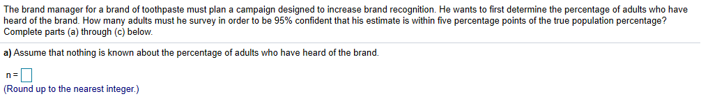 The brand manager for a brand of toothpaste must plan a campaign designed to increase brand recognition. He wants to first determine the percentage of adults who have
heard of the brand. How many adults must he survey in order to be 95% confident that his estimate is within five percentage points of the true population percentage?
Complete parts (a) through (c) below
a) Assume that nothing is known about the percentage of adults who have heard of the brand.
(Round up to the nearest integer.)

