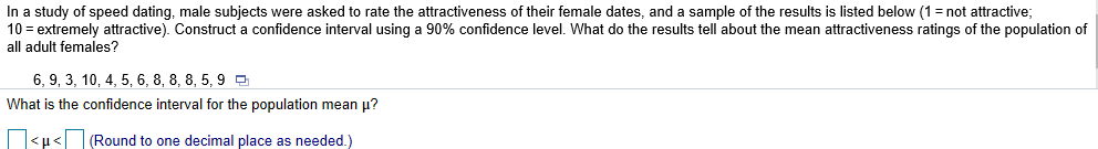 In a study of speed dating, male subjects were asked to rate the attractiveness of their female dates, and a sample of the results is listed below (1-not attractive;
10 = extremely attractive). Construct a confidence interval using a 90% confidence level. What do the results tell about the mean attractiveness ratings of the population of
all adult females?
6,9,3,10,4,5,6,8,8,8,5,9
What is the confidence interval for the population mean μ?
(Round to one decimal place as needed )
< μ <
