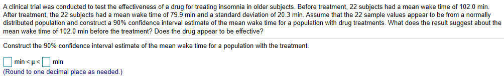 A clinical trial was conducted to test the effectiveness of a drug for treating insomnia in older subjects. Before treatment, 22 subjects had a mean wake time of 102.0 min.
After treatment, the 22 subjects had a mean wake time of 79.9 min and a standard deviation of 20.3 min. Assume that the 22 sample values appear to be from a normally
distributed population and construct a 90% confidence interval estimate of the mean wake time for a population with drug treatments. What does the result suggest about the
mean wake time of 102.0 min before the treatment? Does the drug appear to be effective?
Construct the 90% confidence interval estimate of the mean wake time for a population with the treatment
Trin<μ<Dminnal lace as needed)
(Round to one decimal place as needed.)
