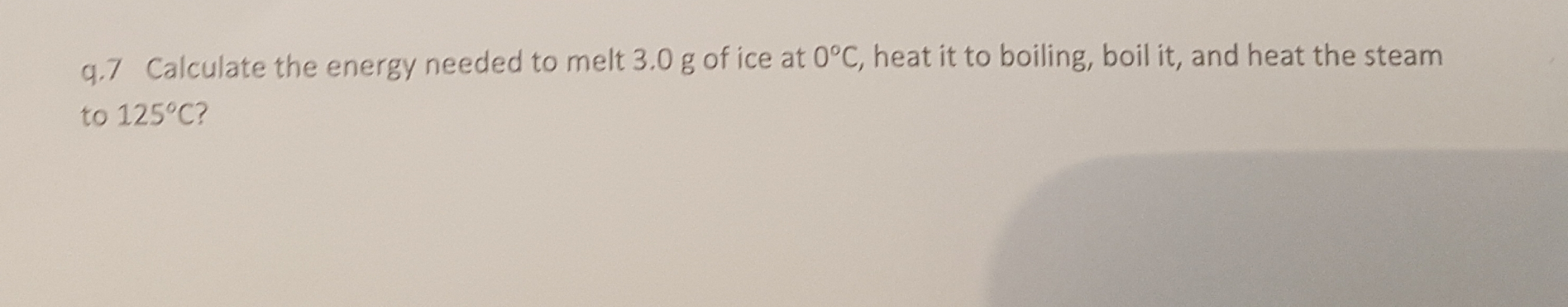 q,.7 Calculate the energy needed to melt 3.0 g of ice at o°c, heat it to boiling, boil it, and heat the steam
to 125°C?
