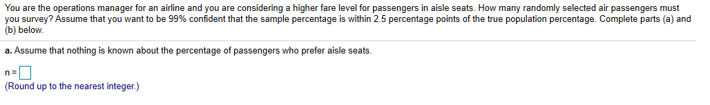 You are the operations manager for an airline and you are considering a higher fare level for passengers in aisle seats. How many randomly selected air passengers must
you survey? Assume that you want to be 99% confident that the sample percentage is within 2.5 percentage points of the true population percentage. Complete parts a and
(b) below.
a. Assume that nothing is known about the percentage of passengers who prefer aisle seats
(Round up to the nearest integer.)
