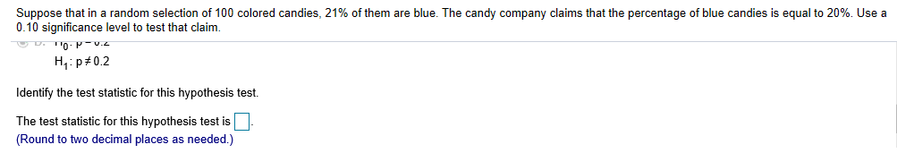 Suppose that in a random selection of 100 colored candies, 21% of them are blue. The candy company claims that the percentage of blue candies is equal to 20%. Use a
0.10 significance level to test that claim.
H, p#0.2
Identify the test statistic for this hypothesis test.
The test statistic for this hypothesis test is
(Round to two decimal places as needed.)
