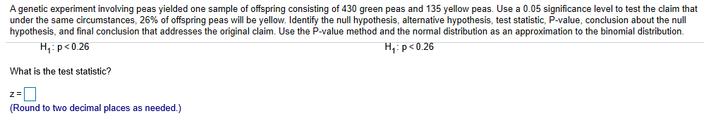 A genetic experiment involving peas yielded one sample of offspring consisting of 430 green peas and 135 yellow peas. Use a 0.05 significance level to test the claim that
under the same circumstances, 26% of offspring peas will be yellow Identify the null hypothesis. alternative hypothesis test statistic P-value conclusion about the null
hypothesis, and final conclusion that addresses the original claim. Use the P-value method and the normal distribution as an approximation to the binomial distribution.
H P0.26
H1: p<0.26
What is the test statistic?
Round to two decimal places as needed)
