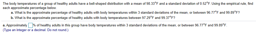 The body temperatures of a group of healthy adults have a bell-shaped distribution with a mean of 98.33°F and a standard deviation of 0.52°F. Using the empirical rule, find
each approximate percentage below
a. What is the approximate percentage of healthy adults with body temperatures within 3 standard deviations of the mean, or between 96.77F and 99.89°F?
b. What is the approximate percentage of healthy adults with body temperatures between 97.29°F and 99.37°F?
a. Approximately% of healthy adults in this group have body temperatures within 3 standard deviations of the mean, or between 96.77°F and 99.89°F.
(Type an integer or a decimal. Do not round.)
