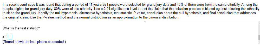 In a recent court case it was found that during a period of 11 years 851 people were selected for grand jury duty and 40% of them were from the same ethnicity. Among the
people eligible for grand jury duty, 80% were of this ethnicity Use a 0.01 significance level to test the claim that the selection process is based against allowing this ethnicity
to sit on the grand jury. Identify the null hypothesis, alternative hypothesis, test statistic, P-value, conclusion about the null hypothesis, and final conclusion that addresses
the original claim. Use the P-value method and the normal distribution as an approximation to the binomial distribution.
What is the test statistic?
(Round to two decimal places as needed.)
