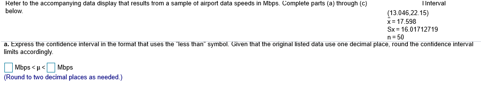 Reter to the accompanying data display that results trom a sample ot airport data speeds in Mbps. Complete parts (a) through (c)
below.
I Interval
13.046,22.15)
x-17.598
Sx 16.01712719
n 50
a. Express the contidence interval in the tormat that uses the "less than" symbol. Given that the original listed data use one decimal place, round the contidence interval
imits accordingly.
(Round to two decimal places as needed.)
