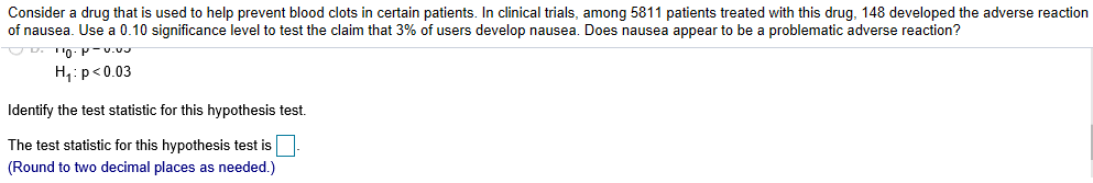 Consider a drug that is used to help prevent blood clots in certain patients. In clinical trials, among 5811 patients treated with this drug, 148 developed the adverse reaction
of nausea. Use a 0.10 significance level to test the claim that 3% of users develop nausea. Does nausea appear to be a problematic adverse reaction?
H1 p<0.03
Identify the test statistic for this hypothesis test.
The test statistic for this hypothesis test is
(Round to two decimal places as needed.)

