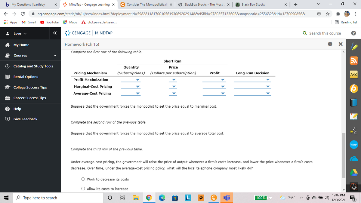 b My Questions | bartleby
* MindTap - Cengage Learning X
C Consider The Monopolisticall x
O BlackBox Stocks - The Most
+
Black Box Stocks
A ng.cengage.com/static/nb/ui/evo/index.html?deploymentld=59828118170010561930692029148&elSBN=9780357133606&snapshotld=2556323&id=1270090856&
E Apps M Gmail
YouTube
A Maps A clickserve.dartsearc.
E Reading list
«
* CENGAGE MINDTAP
Q Search this course
Love v
A My Home
Homework (Ch 15)
Complete the first row of the following table.
Courses
Short Run
O Catalog and Study Tools
Quantity
Price
Pricing Mechanism
(Subscriptions)
(Dollars per subscription)
Profit
Long-Run Decision
A-Z
EE Rental Options
Profit Maximization
- College Success Tips
Marginal-Cost Pricing
Average-Cost Pricing
Career Success Tips
Suppose that the government forces the monopolist to set the price equal to marginal cost.
? Help
O Give Feedback
the second row of the previous table.
Suppose that the government forces the monopolist to set the price equal to average total cost.
bonge
Complete the third row of the previous table.
Under average-cost pricing, the government will raise the price of output whenever a firm's costs increase, and lower the price whenever a firm's costs
decrease. Over time, under the average-cost pricing policy, what will the local telephone company most likely do?
O Work to decrease its costs
O Allow its costs to increase
12:07 PM
P Type here to search
100%
71°F
O O O 1)
12/3/2021
x ...
