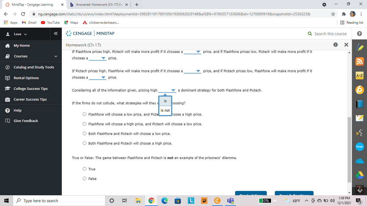 * MindTap - Cengage Learning
b Answered: Homework (Ch 17) En x
+
A ng.cengage.com/static/nb/ui/evo/index.html?deploymentld=59828118170010561930692029148&elSBN=9780357133606&id=1270090919&snapshotld=2556323&
E Apps M Gmail
A Maps A clickserve.dartsearc.
E Reading list
YouTube
«
* CENGAGE MINDTAP
Q Search this course
Love v
A My Home
Homework (Ch 17)
If Flashfone prices high, Pictech will make more profit if it chooses a
v price, and if Flashfone prices low, Pictech will make more profit if it
Courses
chooses a
v price.
O Catalog and Study Tools
If Pictech prices high, Flashfone will make more profit if it chooses a
price, and if Pictech prices low, Flashfone will make more profit if it
A-Z
EE Rental Options
chooses a
price.
- College Success Tips
Considering all of the information given, pricing high
a dominant strategy for both Flashfone and Pictech.
Career Success Tips
If the firms do not collude, what strategies will they e
is
hoosing?
? Help
is not
hoose a high price.
O Flashfone will choose a low price, and Picte
O Give Feedback
O Flashfone will choose a high price,
Pictech will
a low price.
O Both Flashfone and Pictech will choose a low price.
O Both Flashfone and Pictech will choose a high price.
bonge
True or False: The game between Flashfone and Pictech is not an example of the prisoners' dilemma.
O True
O False
1:39 PM
P Type here to search
L
30%
68°F
O O O 4)
12/1/2021
x ...
近
