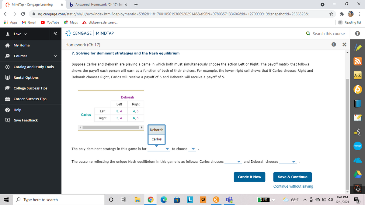 * MindTap - Cengage Learning
b Answered: Homework (Ch 17) En x
+
A ng.cengage.com/static/nb/ui/evo/index.html?deploymentld=59828118170010561930692029148&elSBN=9780357133606&id=1270090919&snapshotld=2556323&
E Apps M Gmail
A Maps A clickserve.dartsearc.
E Reading list
YouTube
«
* CENGAGE MINDTAP
Q Search this course
Love v
A My Home
Homework (Ch 17)
7. Solving for dominant strategies and the Nash equilibrium
Courses
Suppose Carlos and Deborah are playing a game in which both must simultaneously choose the action Left or Right. The payoff matrix that follows
O Catalog and Study Tools
shows the payoff each person will earn as a function of both of their choices. For example, the lower-right cell shows that if Carlos chooses Right and
A-Z
EE Rental Options
Deborah chooses Right, Carlos will receive a payoff of 6 and Deborah will receive a payoff of 5.
P College Success Tips
Deborah
Career Success Tips
Left
Right
? Help
8, 4
Left
4, 5
Carlos
Right
5, 4
6, 5
O Give Feedback
Deborah
Carlos
bonge
The only dominant strategy in this game is for
to choose ▼
The outcome reflecting the unique Nash equilibrium in this game is as follows: Carlos chooses
v and Deborah chooses
Grade It Now
Save & Continue
Continue without saving
1:41 PM
O Type here to search
L
31%
68°F
A O O O 4)
12/1/2021
x ...
近
