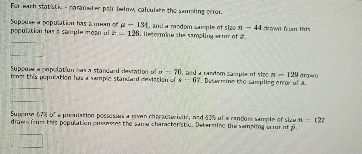 For each statistic - parameter pair below, calculate the sampling error.
Suppose a population has a mean of μ = 134, and a random sample of size n = 44 drawn from this
population has a sample mean of = 126. Determine the sampling error of .
129 drawn
Suppose a population has a standard deviation of o = 70, and a random sample of size n =
from this population has a sample standard deviation of s= 67. Determine the sampling error of s.
Suppose 67% of a population possesses a given characteristic, and 63% of a random sample of size n = 127
drawn from this population possesses the same characteristic. Determine the sampling error of p.
